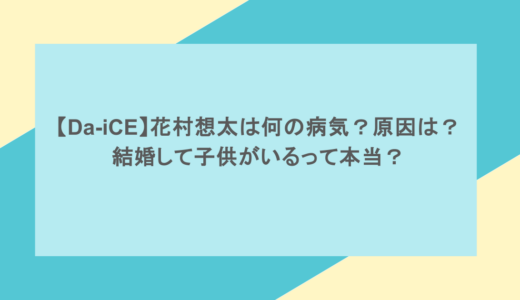 【Da-iCE】花村想太は何の病気？原因は？結婚して子供がいるって本当？