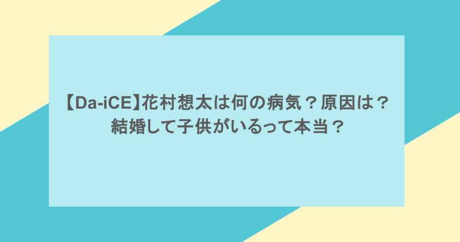 【Da-iCE】花村想太は何の病気？原因は？結婚して子供がいるって本当？